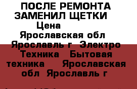 ПОСЛЕ РЕМОНТА ЗАМЕНИЛ ЩЕТКИ  › Цена ­ 5 000 - Ярославская обл., Ярославль г. Электро-Техника » Бытовая техника   . Ярославская обл.,Ярославль г.